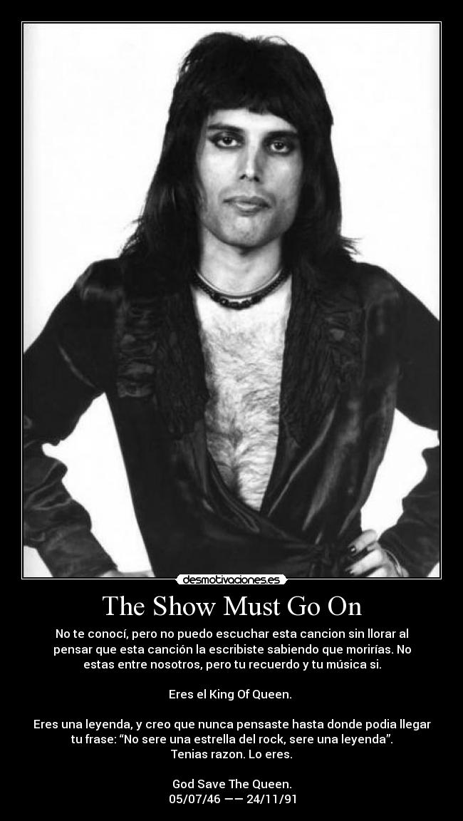 The Show Must Go On - No te conocí, pero no puedo escuchar esta cancion sin llorar al
pensar que esta canción la escribiste sabiendo que morirías. No
estas entre nosotros, pero tu recuerdo y tu música si.
Eres el King Of Queen. ♥
Eres una leyenda, y creo que nunca pensaste hasta donde podia llegar
tu frase: “No sere una estrella del rock, sere una leyenda”.
Tenias razon. Lo eres.
God Save The Queen.
05/07/46 —— 24/11/91