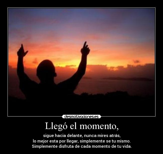 Llegó el momento, - sigue hacia delante, nunca mires atrás,
lo mejor esta por llegar, simplemente se tu mismo.
Simplemente disfruta de cada momento de tu vida.