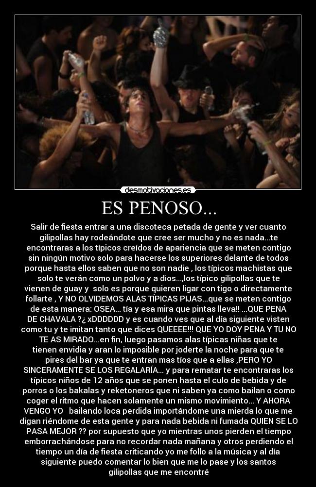 ES PENOSO... - Salir de fiesta entrar a una discoteca petada de gente y ver cuanto
gilipollas hay rodeándote que cree ser mucho y no es nada...te
encontraras a los típicos creídos de apariencia que se meten contigo
sin ningún motivo solo para hacerse los superiores delante de todos
porque hasta ellos saben que no son nadie , los típicos machistas que
solo te verán como un polvo y a dios...,los típico gilipollas que te
vienen de guay y solo es porque quieren ligar con tigo o directamente
follarte , Y NO OLVIDEMOS ALAS TÍPICAS PIJAS...que se meten contigo
de esta manera: OSEA... tía y esa mira que pintas lleva!! ...QUE PENA
DE CHAVALA ?¿ xDDDDDD y es cuando ves que al día siguiente visten
como tu y te imitan tanto que dices QUEEEE!!! QUE YO DOY PENA Y TU NO
TE AS MIRADO...en fin, luego pasamos alas típicas niñas que te
tienen envidia y aran lo imposible por joderte la noche para que te
pires del bar ya que te entran mas tíos que a ellas ,PERO YO
SINCERAMENTE SE LOS REGALARÍA... y para rematar te encontraras los
típicos niños de 12 años que se ponen hasta el culo de bebida y de
porros o los bakalas y reketoneros que ni saben ya como bailan o como
coger el ritmo que hacen solamente un mismo movimiento... Y AHORA
VENGO YO bailando loca perdida importándome una mierda lo que me
digan riéndome de esta gente y para nada bebida ni fumada QUIEN SE LO
PASA MEJOR ?? por supuesto que yo mientras unos pierden el tiempo
emborrachándose para no recordar nada mañana y otros perdiendo el
tiempo un día de fiesta criticando yo me follo a la música y al día
siguiente puedo comentar lo bien que me lo pase y los santos
gilipollas que me encontré