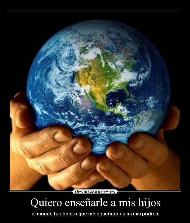 Quiero enseñarle a mis hijos - el mundo tan bonito que me enseñaron a mi mis padres.