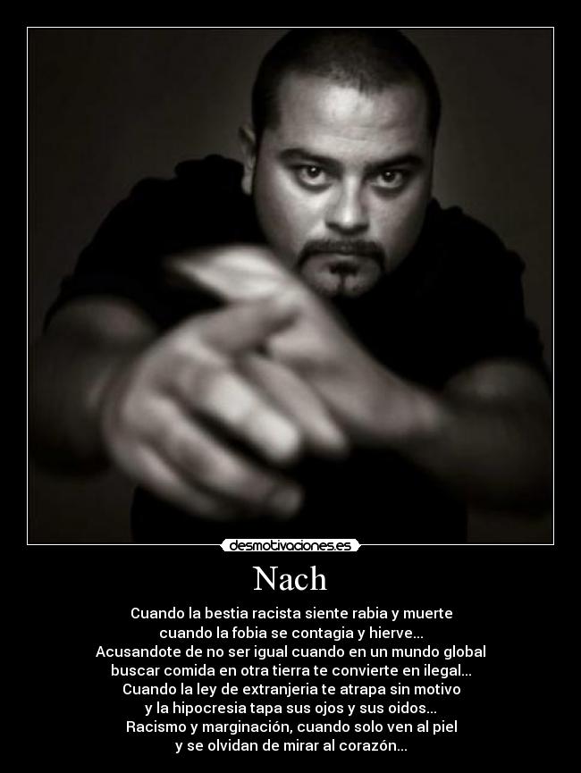 Nach - Cuando la bestia racista siente rabia y muerte
cuando la fobia se contagia y hierve...
Acusandote de no ser igual cuando en un mundo global
buscar comida en otra tierra te convierte en ilegal...
Cuando la ley de extranjeria te atrapa sin motivo
y la hipocresia tapa sus ojos y sus oidos...
Racismo y marginación, cuando solo ven al piel
y se olvidan de mirar al corazón...