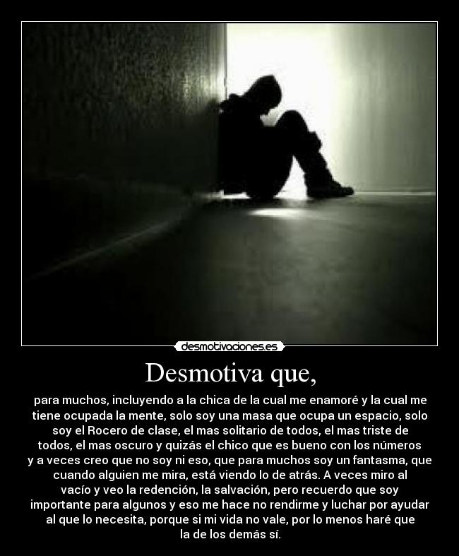 Desmotiva que, - para muchos, incluyendo a la chica de la cual me enamoré y la cual me
tiene ocupada la mente, solo soy una masa que ocupa un espacio, solo
soy el Rocero de clase, el mas solitario de todos, el mas triste de
todos, el mas oscuro y quizás el chico que es bueno con los números
y a veces creo que no soy ni eso, que para muchos soy un fantasma, que
cuando alguien me mira, está viendo lo de atrás. A veces miro al
vacío y veo la redención, la salvación, pero recuerdo que soy
importante para algunos y eso me hace no rendirme y luchar por ayudar
al que lo necesita, porque si mi vida no vale, por lo menos haré que
la de los demás sí.