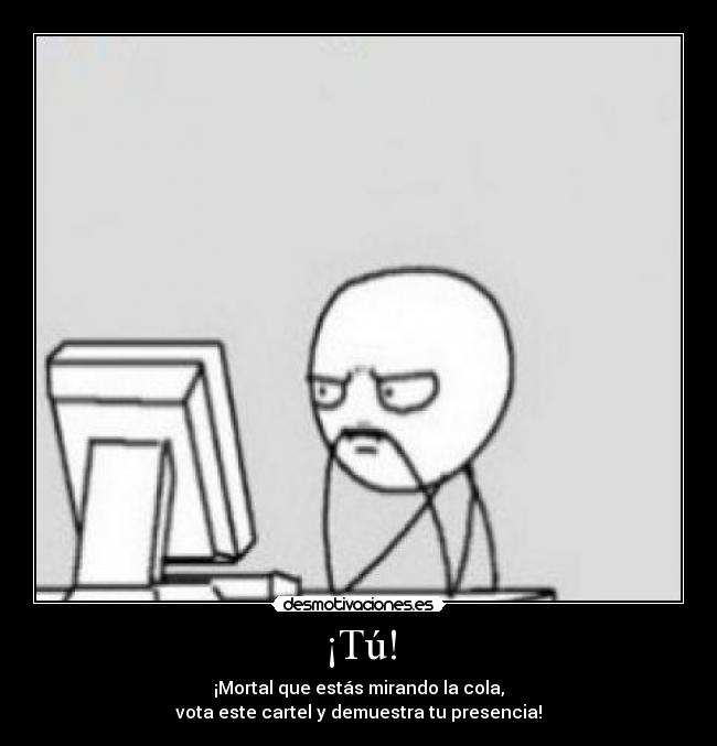 ¡Tú! - ¡Mortal que estás mirando la cola,
vota este cartel y demuestra tu presencia!