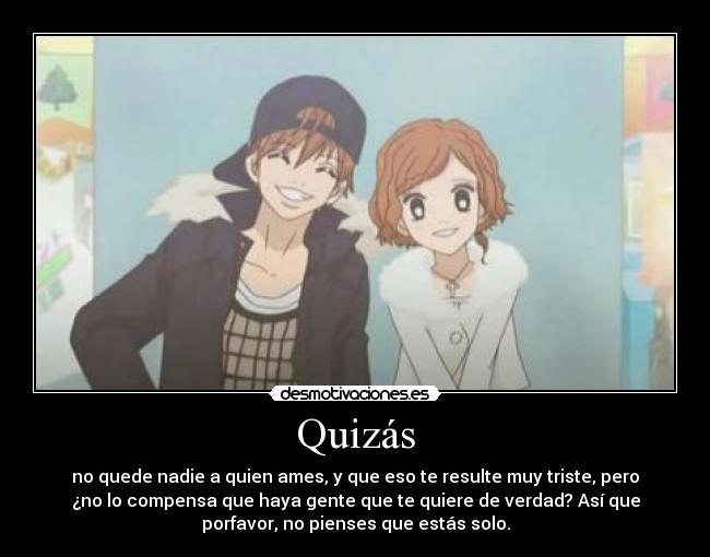 Quizás - no quede nadie a quien ames, y que eso te resulte muy triste, pero
¿no lo compensa que haya gente que te quiere de verdad? Así que
porfavor, no pienses que estás solo.