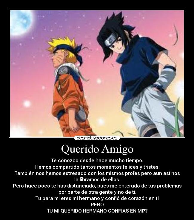 Querido Amigo - Te conozco desde hace mucho tiempo.
Hemos compartido tantos momentos felices y tristes.
También nos hemos estresado con los mismos profes pero aun así nos
la libramos de ellos.
Pero hace poco te has distanciado, pues me enterado de tus problemas
por parte de otra gente y no de ti.
Tu para mi eres mi hermano y confió de corazón en ti
PERO
TU MI QUERIDO HERMANO CONFIAS EN MI??
