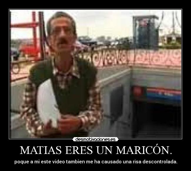MATIAS ERES UN MARICÓN. - poque a mi este video tambien me ha causado una risa descontrolada.