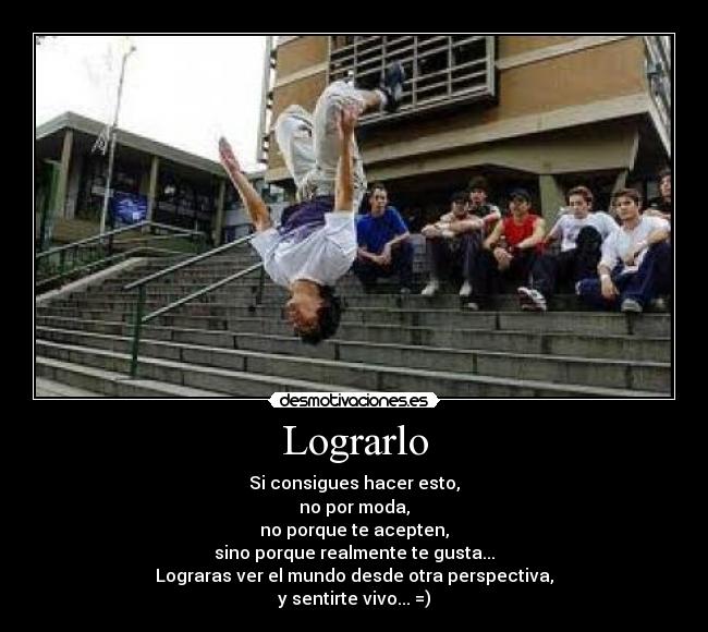 Lograrlo - Si consigues hacer esto,
no por moda,
no porque te acepten,
sino porque realmente te gusta...
Lograras ver el mundo desde otra perspectiva,
y sentirte vivo... =)