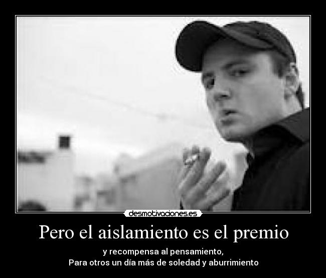 Pero el aislamiento es el premio - y recompensa al pensamiento,
Para otros un día más de soledad y aburrimiento