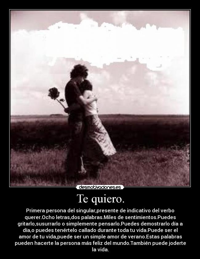 Te quiero. - Primera persona del singular,presente de indicativo del verbo
querer.Ocho letras,dos palabras.Miles de sentimientos.Puedes
gritarlo,susurrarlo o simplemente pensarlo.Puedes demostrarlo día a
día,o puedes tenértelo callado durante toda tu vida.Puede ser el
amor de tu vida,puede ser un simple amor de verano.Estas palabras
pueden hacerte la persona más feliz del mundo.También puede joderte
la vida.
