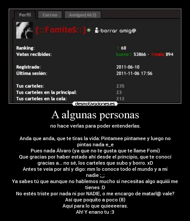 A algunas personas - no hace verlas para poder entenderlas.

Anda que anda, que te tiras la vida: Pintamee pintamee y luego no
pintas nada e_e
Pues nada Álvaro (ya que no te gusta que te llame Fomi)
Que gracias por haber estado ahí desde el principio, que te conocí
gracias a... no sé, los carteles que subo y borro. xD
Antes te veía por ahí y digo: mm lo conoce todo el mundo y a mi
nadie ;_;
Ya sabes tú que aunque no hablemos mucho si necesitas algo aquiiii me
tienes :D
No estés triste por nada ni por NADIE, o me encargo de matarl@ vale?
Así que poquito a poco (8)
Aquí para lo que quieeeeras.
Ah! Y enano tu :3