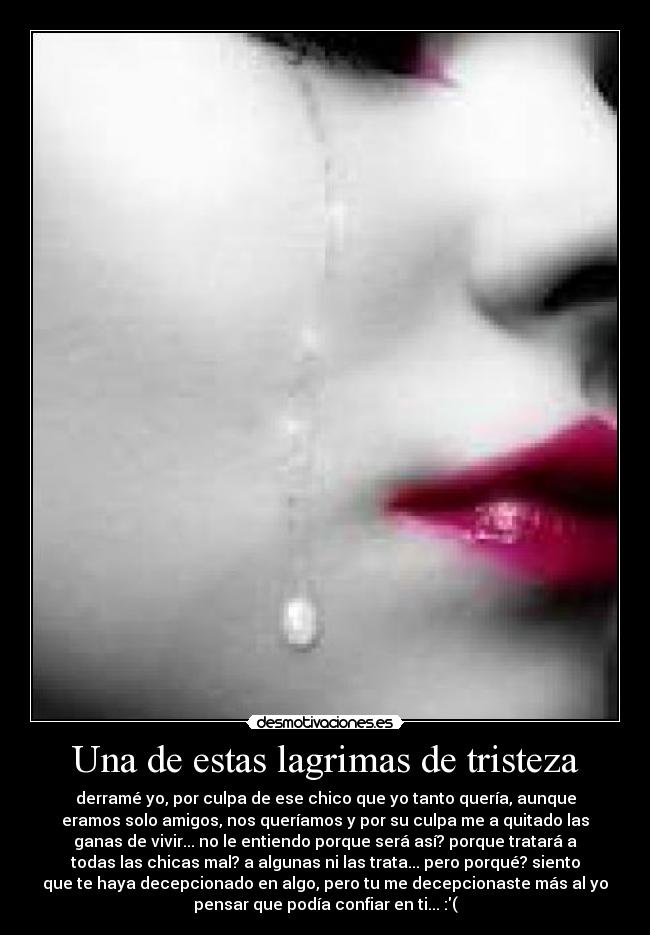Una de estas lagrimas de tristeza - derramé yo, por culpa de ese chico que yo tanto quería, aunque
eramos solo amigos, nos queríamos y por su culpa me a quitado las
ganas de vivir... no le entiendo porque será así? porque tratará a
todas las chicas mal? a algunas ni las trata... pero porqué? siento
que te haya decepcionado en algo, pero tu me decepcionaste más al yo
pensar que podía confiar en ti... :(