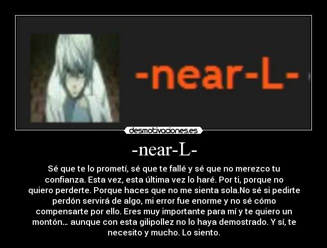 -near-L- - Sé que te lo prometí, sé que te fallé y sé que no merezco tu
confianza. Esta vez, esta última vez lo haré. Por ti, porque no
quiero perderte. Porque haces que no me sienta sola.No sé si pedirte
perdón servirá de algo, mi error fue enorme y no sé cómo
compensarte por ello. Eres muy importante para mí y te quiero un
montón… aunque con esta gilipollez no lo haya demostrado. Y sí, te
necesito y mucho. Lo siento.