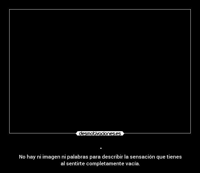 . - No hay ni imagen ni palabras para describir la sensación que tienes
al sentirte completamente vacía.