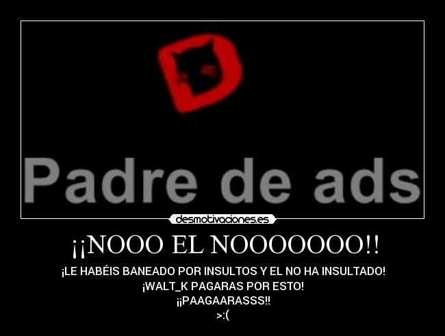 ¡¡NOOO EL NOOOOOOO!! - ¡LE HABÉIS BANEADO POR INSULTOS Y EL NO HA INSULTADO!
¡WALT_K PAGARAS POR ESTO!
¡¡PAAGAARASSS!!
>:(
