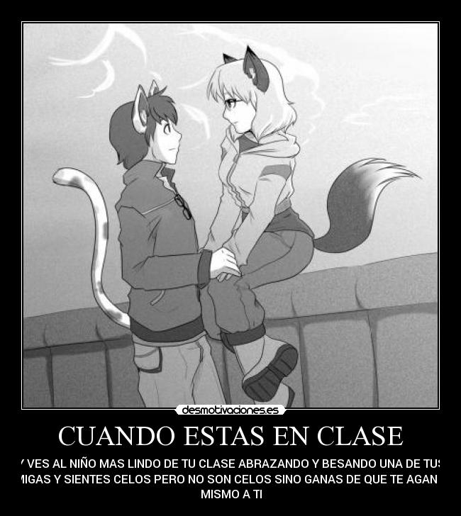 CUANDO ESTAS EN CLASE - Y VES AL NIÑO MAS LINDO DE TU CLASE ABRAZANDO Y BESANDO UNA DE TUS
AMIGAS Y SIENTES CELOS PERO NO SON CELOS SINO GANAS DE QUE TE AGAN LO
MISMO A TI