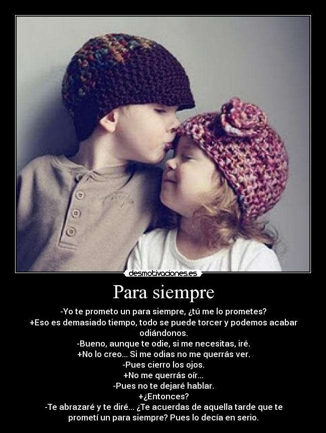 Para siempre - -Yo te prometo un para siempre, ¿tú me lo prometes?
+Eso es demasiado tiempo, todo se puede torcer y podemos acabar
odiándonos.
-Bueno, aunque te odie, si me necesitas, iré.
+No lo creo... Si me odias no me querrás ver.
-Pues cierro los ojos.
+No me querrás oír...
-Pues no te dejaré hablar.
+¿Entonces?
-Te abrazaré y te diré... ¿Te acuerdas de aquella tarde que te
prometí un para siempre? Pues lo decía en serio.
