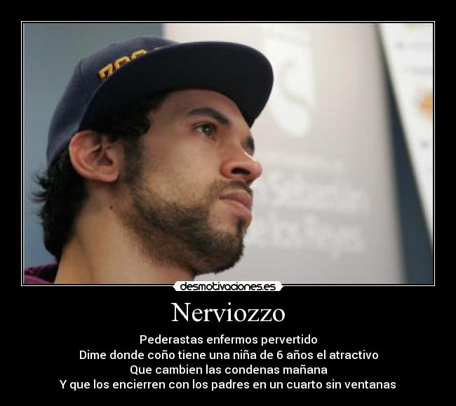Nerviozzo - Pederastas enfermos pervertido
Dime donde coño tiene una niña de 6 años el atractivo
Que cambien las condenas mañana
Y que los encierren con los padres en un cuarto sin ventanas