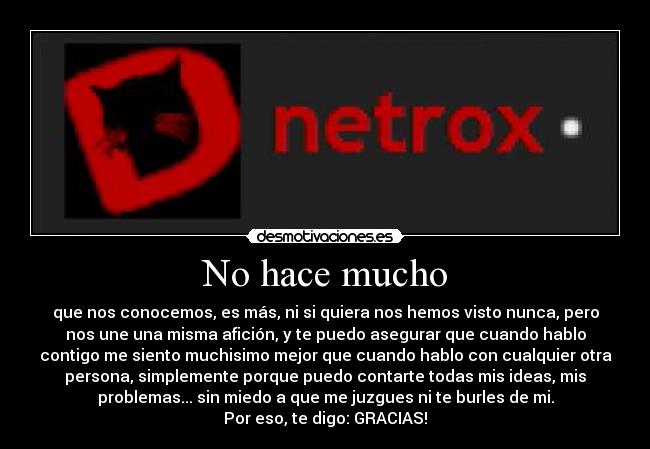 No hace mucho - que nos conocemos, es más, ni si quiera nos hemos visto nunca, pero
nos une una misma afición, y te puedo asegurar que cuando hablo
contigo me siento muchisimo mejor que cuando hablo con cualquier otra
persona, simplemente porque puedo contarte todas mis ideas, mis
problemas... sin miedo a que me juzgues ni te burles de mi.
Por eso, te digo: GRACIAS!