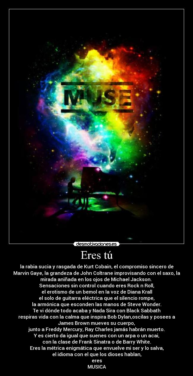 Eres tú - la rabia sucia y rasgada de Kurt Cobain, el compromiso sincero de
Marvin Gaye, la grandeza de John Coltrane improvisando con el saxo, la
mirada aniñada en los ojos de Michael Jackson. 
Sensaciones sin control cuando eres Rock n Roll,
el erotismo de un bemol en la voz de Diana Krall
el solo de guitarra eléctrica que el silencio rompe,
la armónica que esconden las manos de Steve Wonder.
Te vi dónde todo acaba y Nada Sira con Black Sabbath
respiras vida con la calma que inspira Bob Dylan,oscilas y posees a
James Brown mueves su cuerpo,
junto a Freddy Mercury, Ray Charles jamás habrán muerto.
Y es cierto da igual que suenes con un arpa o un acai,
con la clase de Frank Sinatra o de Barry White.
Eres la métrica enigmática que envuelve mi ser y lo salva,
el idioma con el que los dioses hablan,
eres
MUSICA