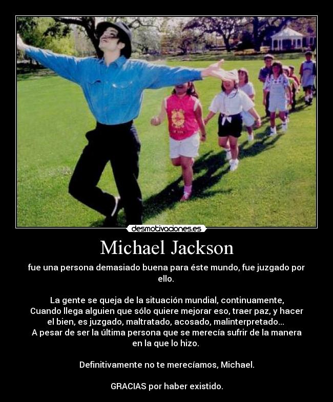 Michael Jackson - fue una persona demasiado buena para éste mundo, fue juzgado por
ello. 

La gente se queja de la situación mundial, continuamente,
Cuando llega alguien que sólo quiere mejorar eso, traer paz, y hacer
el bien, es juzgado, maltratado, acosado, malinterpretado... 
A pesar de ser la última persona que se merecía sufrir de la manera
en la que lo hizo. 

Definitivamente no te merecíamos, Michael.

GRACIAS por haber existido.