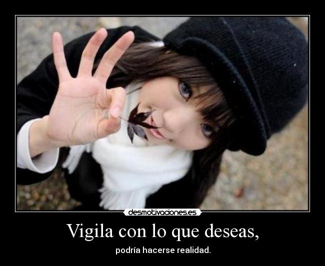 Vigila con lo que deseas, - podría hacerse realidad.