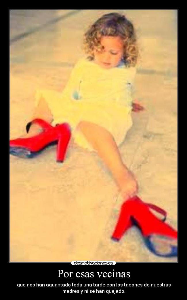 Por esas vecinas - que nos han aguantado toda una tarde con los tacones de nuestras
madres y ni se han quejado.