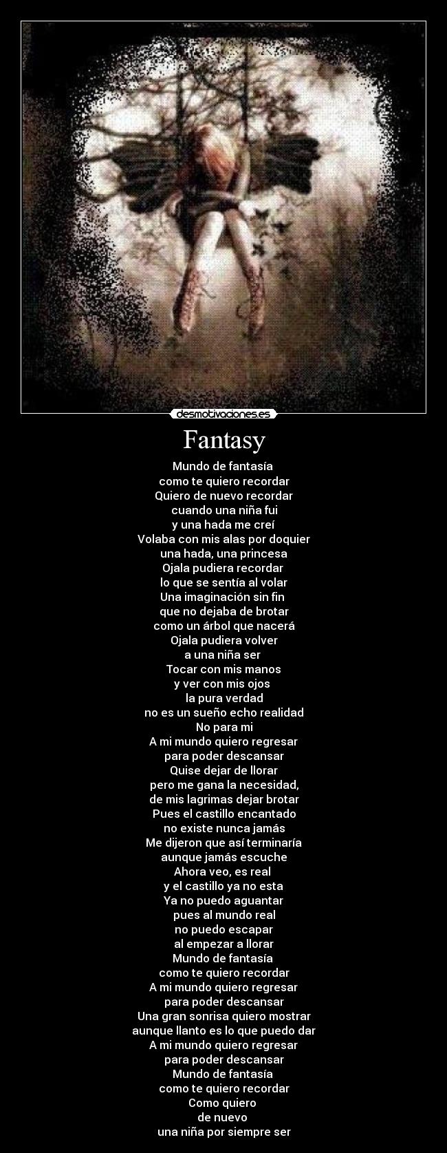 Fantasy - Mundo de fantasía
como te quiero recordar
Quiero de nuevo recordar
cuando una niña fui
y una hada me creí
Volaba con mis alas por doquier
una hada, una princesa
Ojala pudiera recordar
lo que se sentía al volar
Una imaginación sin fin
que no dejaba de brotar
como un árbol que nacerá
Ojala pudiera volver
a una niña ser
Tocar con mis manos
y ver con mis ojos
la pura verdad
no es un sueño echo realidad
No para mi
A mi mundo quiero regresar
para poder descansar
Quise dejar de llorar
pero me gana la necesidad,
de mis lagrimas dejar brotar
Pues el castillo encantado
no existe nunca jamás
Me dijeron que así terminaría
aunque jamás escuche
Ahora veo, es real
y el castillo ya no esta
Ya no puedo aguantar
pues al mundo real
no puedo escapar
al empezar a llorar
Mundo de fantasía
como te quiero recordar
A mi mundo quiero regresar
para poder descansar
Una gran sonrisa quiero mostrar
aunque llanto es lo que puedo dar
A mi mundo quiero regresar
para poder descansar
Mundo de fantasía
como te quiero recordar
Como quiero
de nuevo
una niña por siempre ser