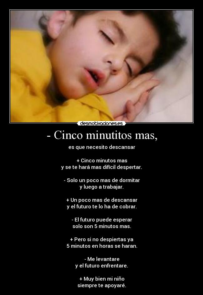 - Cinco minutitos mas, - es que necesito descansar

+ Cinco minutos mas
y se te hará mas difícil despertar.

- Solo un poco mas de dormitar
y luego a trabajar.

+ Un poco mas de descansar
y el futuro te lo ha de cobrar.

- El futuro puede esperar
solo son 5 minutos mas.

+ Pero si no despiertas ya
5 minutos en horas se haran.

- Me levantare
y el futuro enfrentare.

+ Muy bien mi niño
siempre te apoyaré.