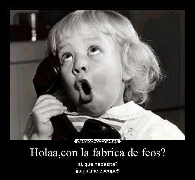Holaa,con la fabrica de feos? -