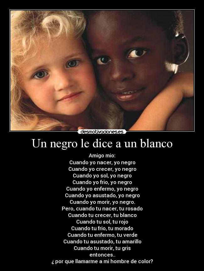 Un negro le dice a un blanco - Amigo mio:
Cuando yo nacer, yo negro
Cuando yo crecer, yo negro
Cuando yo sol, yo negro
Cuando yo frio, yo negro
Cuando yo enfermo, yo negro
Cuando yo asustado, yo negro
Cuando yo morir, yo negro.
Pero, cuando tu nacer, tu rosado
Cuando tu crecer, tu blanco
Cuando tu sol, tu rojo
Cuando tu frio, tu morado
Cuando tu enfermo, tu verde
Cuando tu asustado, tu amarillo
Cuando tu morir, tu gris
entonces..
¿ por que llamarme a mi hombre de color?