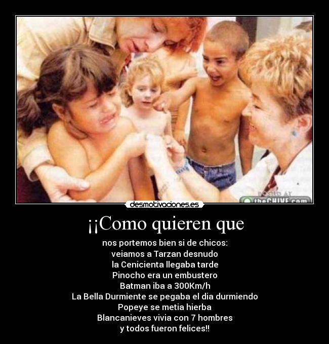 ¡¡Como quieren que - nos portemos bien si de chicos:
veiamos a Tarzan desnudo
la Cenicienta llegaba tarde
Pinocho era un embustero
Batman iba a 300Km/h
La Bella Durmiente se pegaba el dia durmiendo
Popeye se metia hierba
Blancanieves vivia con 7 hombres
y todos fueron felices!!