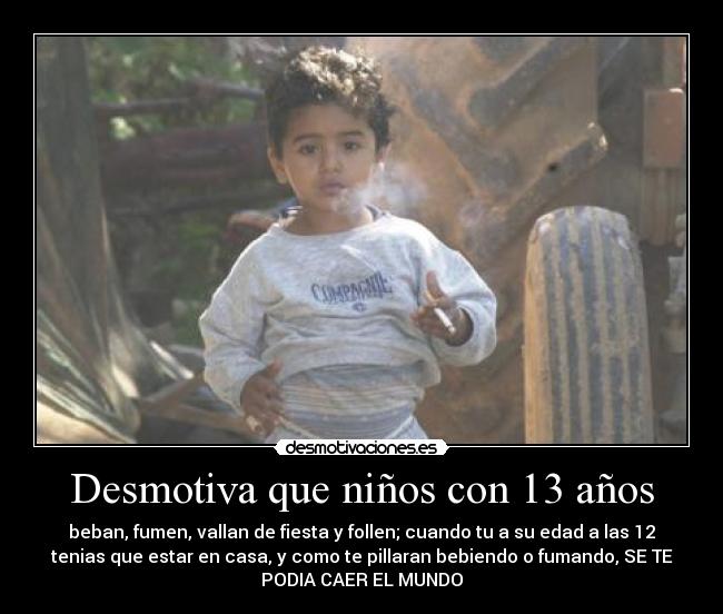 Desmotiva que niños con 13 años - beban, fumen, vallan de fiesta y follen; cuando tu a su edad a las 12
tenias que estar en casa, y como te pillaran bebiendo o fumando, SE TE
PODIA CAER EL MUNDO