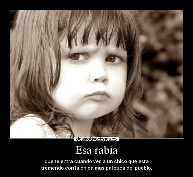 Esa rabia - que te entra cuando ves a un chico que esta
tremendo con la chica mas patetica del pueblo.