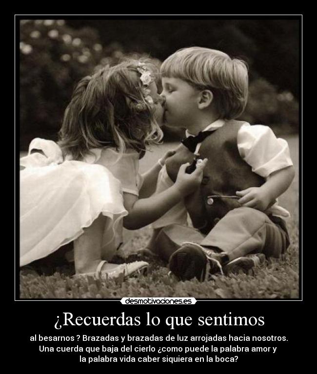 ¿Recuerdas lo que sentimos - al besarnos ? Brazadas y brazadas de luz arrojadas hacia nosotros.
Una cuerda que baja del cierlo ¿como puede la palabra amor y
la palabra vida caber siquiera en la boca?