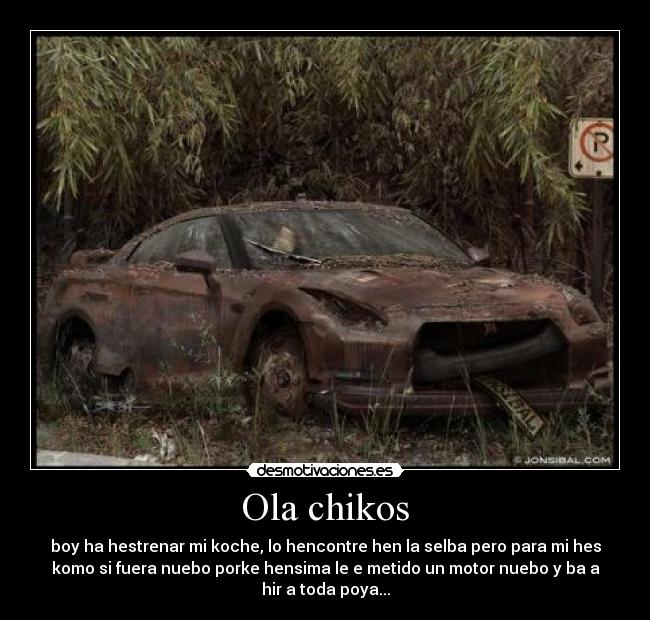 Ola chikos - boy ha hestrenar mi koche, lo hencontre hen la selba pero para mi hes
komo si fuera nuebo porke hensima le e metido un motor nuebo y ba a
hir a toda poya...