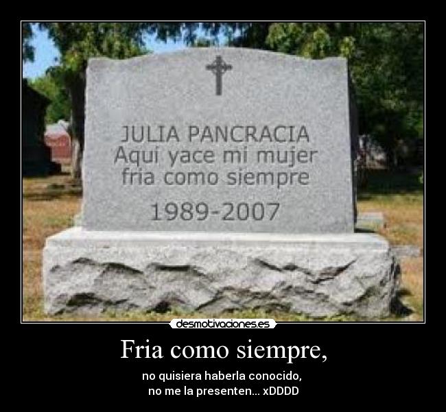 Fria como siempre, - no quisiera haberla conocido,
no me la presenten... xDDDD