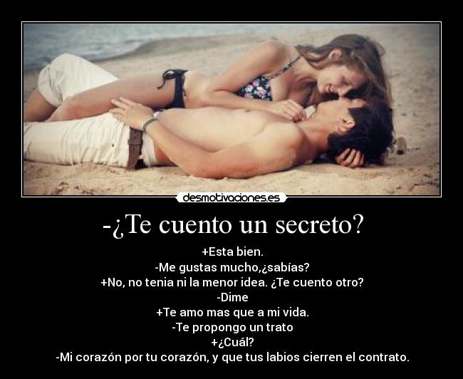 -¿Te cuento un secreto? - +Esta bien.
-Me gustas mucho,¿sabías?
+No, no tenia ni la menor idea. ¿Te cuento otro?
-Dime
+Te amo mas que a mi vida.
-Te propongo un trato
+¿Cuál?
-Mi corazón por tu corazón, y que tus labios cierren el contrato.
