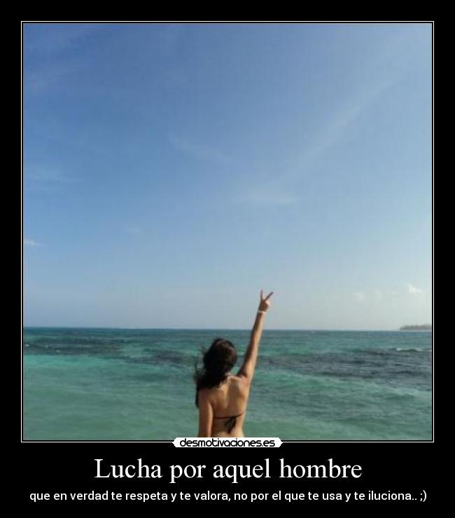 Lucha por aquel hombre - que en verdad te respeta y te valora, no por el que te usa y te iluciona.. ;)