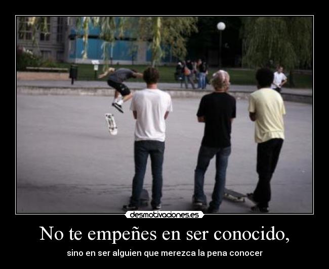 No te empeñes en ser conocido, - sino en ser alguien que merezca la pena conocer