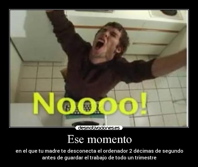 Ese momento - en el que tu madre te desconecta el ordenador 2 décimas de segundo
antes de guardar el trabajo de todo un trimestre
