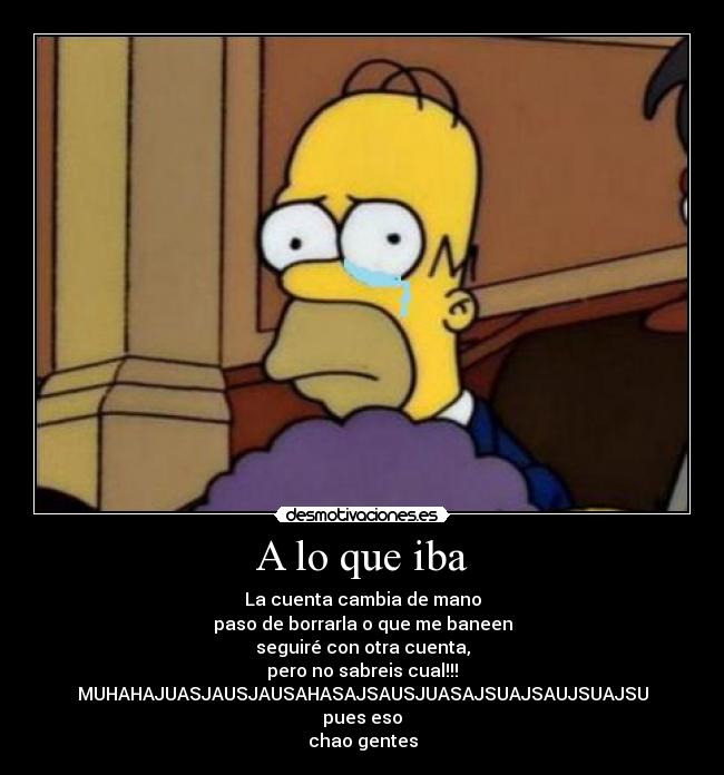 A lo que iba - La cuenta cambia de mano
paso de borrarla o que me baneen
seguiré con otra cuenta,
pero no sabreis cual!!!
MUHAHAJUASJAUSJAUSAHASAJSAUSJUASAJSUAJSAUJSUAJSU
pues eso
chao gentes