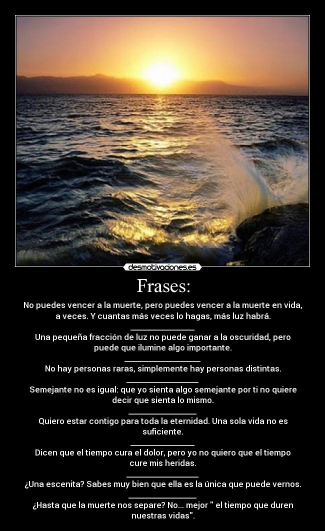 Frases: - No puedes vencer a la muerte, pero puedes vencer a la muerte en vida,
a veces. Y cuantas más veces lo hagas, más luz habrá.
________________
Una pequeña fracción de luz no puede ganar a la oscuridad, pero
puede que ilumine algo importante.
___________________
No hay personas raras, simplemente hay personas distintas.
__________________
Semejante no es igual: que yo sienta algo semejante por ti no quiere
decir que sienta lo mismo.
_________________
Quiero estar contigo para toda la eternidad. Una sola vida no es
suficiente.
________________
Dicen que el tiempo cura el dolor, pero yo no quiero que el tiempo
cure mis heridas.
__________________
¿Una escenita? Sabes muy bien que ella es la única que puede vernos.
_________________
¿Hasta que la muerte nos separe? No... mejor  el tiempo que duren
nuestras vidas.