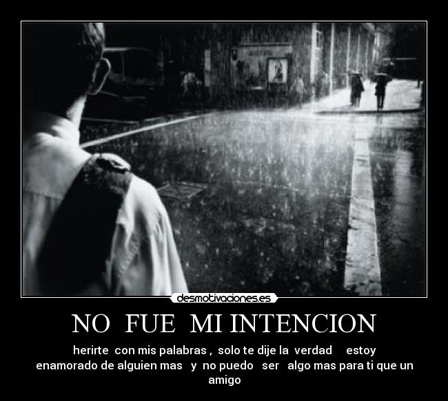 NO FUE MI INTENCION - herirte con mis palabras , solo te dije la verdad estoy
enamorado de alguien mas y no puedo ser algo mas para ti que un
amigo