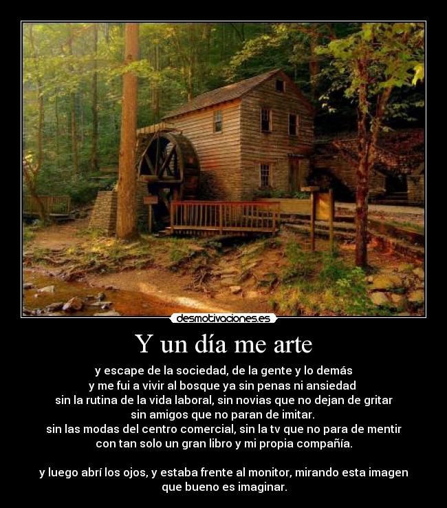 Y un día me arte - y escape de la sociedad, de la gente y lo demás
y me fui a vivir al bosque ya sin penas ni ansiedad
sin la rutina de la vida laboral, sin novias que no dejan de gritar
sin amigos que no paran de imitar.
sin las modas del centro comercial, sin la tv que no para de mentir
con tan solo un gran libro y mi propia compañía.
y luego abrí los ojos, y estaba frente al monitor, mirando esta imagen
que bueno es imaginar.