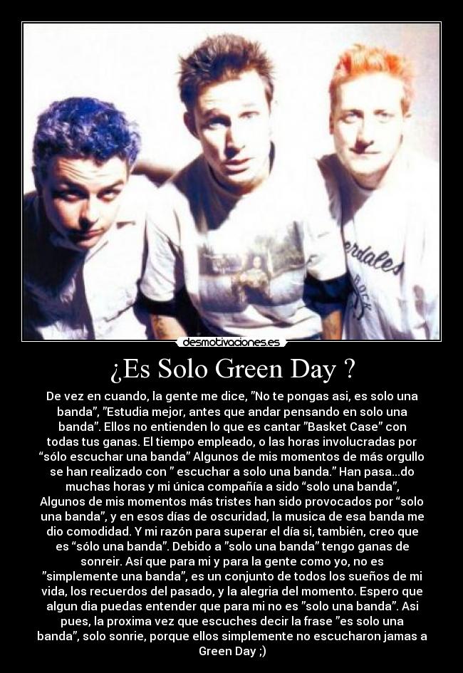 ¿Es Solo Green Day ? - De vez en cuando, la gente me dice, ”No te pongas asi, es solo una
banda”, ”Estudia mejor, antes que andar pensando en solo una
banda”. Ellos no entienden lo que es cantar ”Basket Case” con
todas tus ganas. El tiempo empleado, o las horas involucradas por
“sólo escuchar una banda” Algunos de mis momentos de más orgullo
se han realizado con ” escuchar a solo una banda.” Han pasa...do
muchas horas y mi única compañía a sido “solo una banda”,
Algunos de mis momentos más tristes han sido provocados por “solo
una banda”, y en esos días de oscuridad, la musica de esa banda me
dio comodidad. Y mi razón para superar el día si, también, creo que
es “sólo una banda”. Debido a ”solo una banda” tengo ganas de
sonreir. Así que para mi y para la gente como yo, no es
”simplemente una banda”, es un conjunto de todos los sueños de mi
vida, los recuerdos del pasado, y la alegria del momento. Espero que
algun dia puedas entender que para mi no es ”solo una banda”. Asi
pues, la proxima vez que escuches decir la frase ”es solo una
banda”, solo sonrie, porque ellos simplemente no escucharon jamas a
Green Day ;)