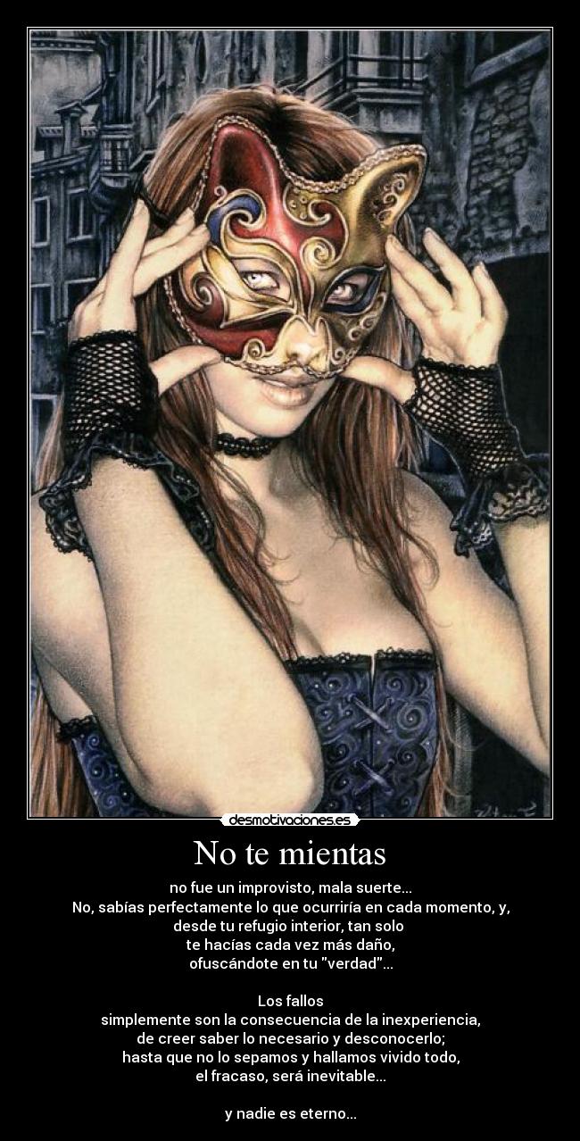 No te mientas - no fue un improvisto, mala suerte...
No, sabías perfectamente lo que ocurriría en cada momento, y,
desde tu refugio interior, tan solo
te hacías cada vez más daño,
ofuscándote en tu verdad...
Los fallos
simplemente son la consecuencia de la inexperiencia,
de creer saber lo necesario y desconocerlo;
hasta que no lo sepamos y hallamos vivido todo,
el fracaso, será inevitable...
y nadie es eterno...