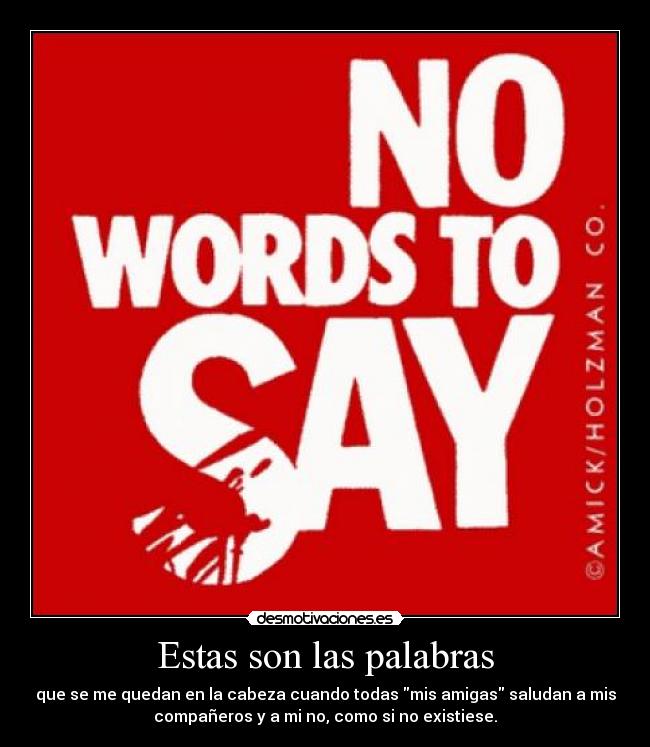 Estas son las palabras - que se me quedan en la cabeza cuando todas mis amigas saludan a mis
compañeros y a mi no, como si no existiese.