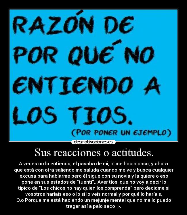 Sus reacciones o actitudes. - A veces no lo entiendo, él pasaba de mi, ni me hacía caso, y ahora
que está con otra saliendo me saluda cuando me ve y busca cualquier
excusa para hablarme pero él sigue con su novia y la quiere o eso
pone en sus estados de tuenti...Aver tíos, que no voy a decir lo
típico de Los chicos no hay quien los comprenda pero decidme si
vosotros haríais eso o lo si lo veis normal y por qué lo haríais.
O.o Porque me está haciendo un mejunje mental que no me lo puedo
tragar así a palo seco >.