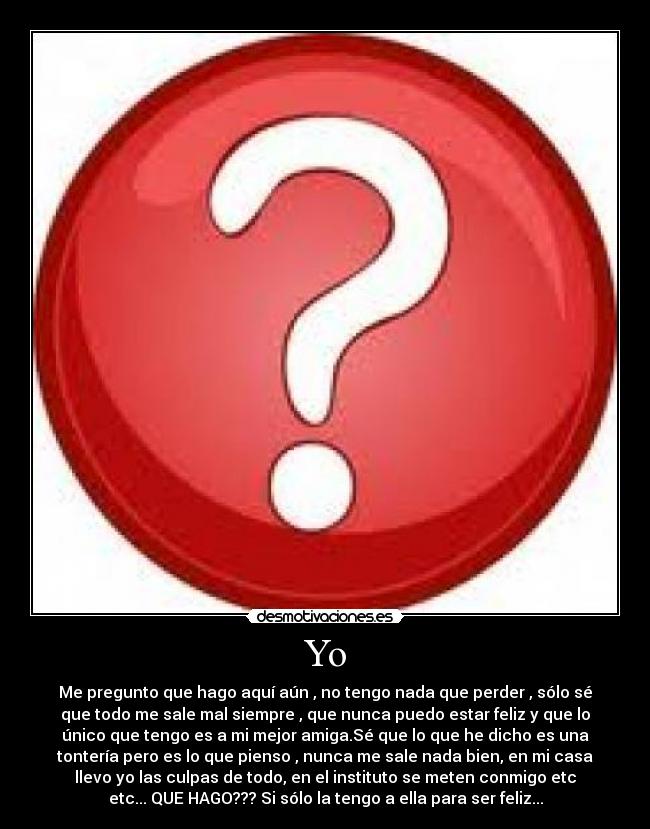 Yo - Me pregunto que hago aquí aún , no tengo nada que perder , sólo sé
que todo me sale mal siempre , que nunca puedo estar feliz y que lo
único que tengo es a mi mejor amiga.Sé que lo que he dicho es una
tontería pero es lo que pienso , nunca me sale nada bien, en mi casa
llevo yo las culpas de todo, en el instituto se meten conmigo etc
etc... QUE HAGO??? Si sólo la tengo a ella para ser feliz...