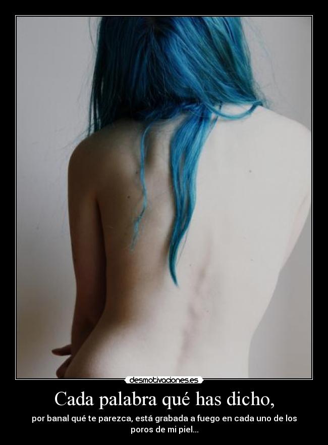 Cada palabra qué has dicho, - por banal qué te parezca, está grabada a fuego en cada uno de los poros de mi piel...